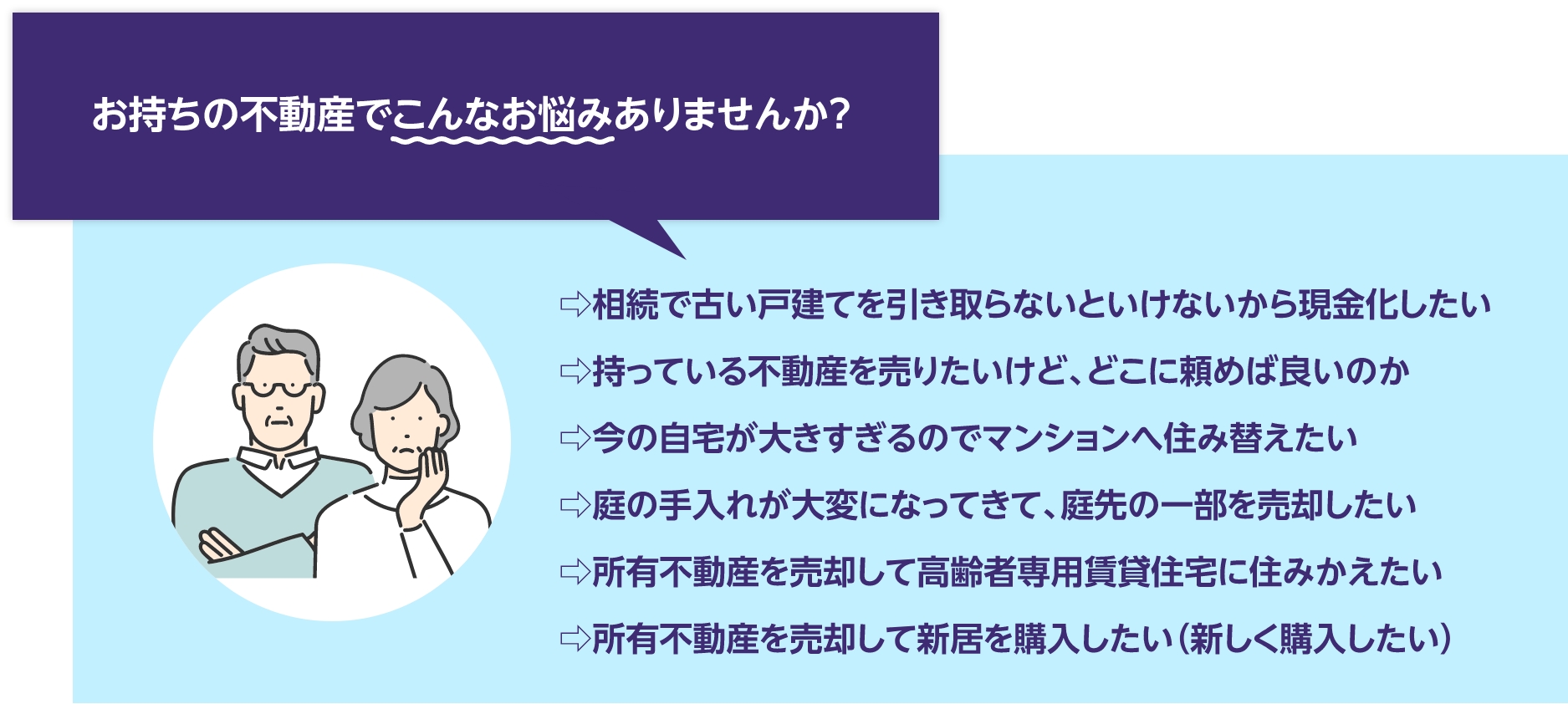 お持ちの不動産でこんなお悩みはありませんか？⇨相続で古い戸建てを引き取らないといけないから現金化したい
⇨持っている不動産を売りたいけど、どこに頼めば良いのか
⇨今の自宅が大きすぎるのでマンションへ住み替えたい
⇨庭の手入れが大変になってきて、庭先の一部を売却したい
⇨所有不動産を売却して高齢者専用賃貸住宅に住みかえたい
⇨所有不動産を売却して新居を購入したい（新しく購入したい）