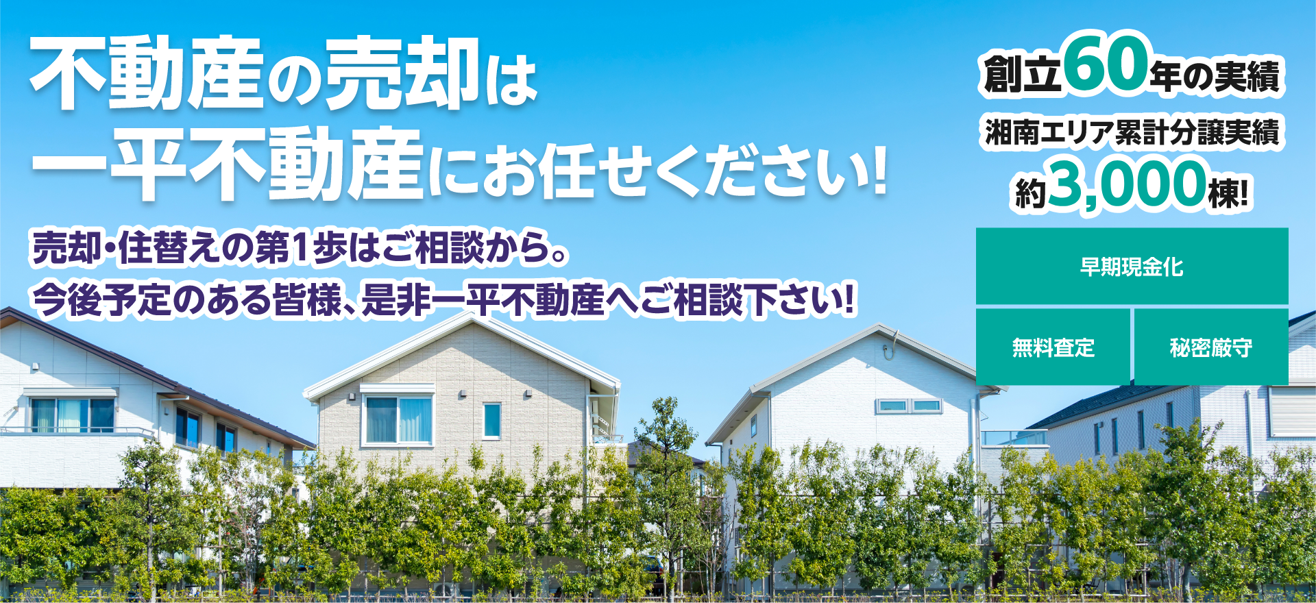 不動産の売却は一平不動産にお任せください！売却・住替えの第1歩はご相談から。
今後予定のある皆様、是非一平不動産へご相談下さい！創立50年の実績、湘南エリア累計分譲実績、約3,000棟！、早期現金化、無料査定、秘密厳守