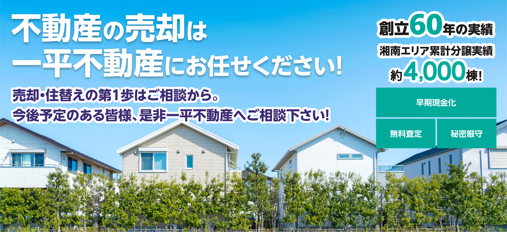 不動産の売却は一平不動産にお任せください！売却・住替えの第1歩はご相談から。 今後予定のある皆様、是非一平不動産へご相談下さい！創立50年の実績、湘南エリア累計分譲実績、約3,000棟！、早期現金化、無料査定、秘密厳守